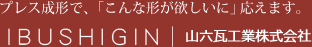 プレス成形で、「こんな形が欲しいに」応えます。
            IBUSHIGIN｜山六瓦工業株式会社