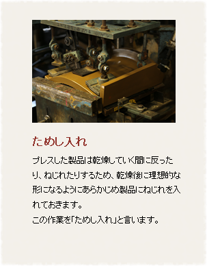 ためし入れ
プレスした製品は乾燥している間に反ったり、ねじれたりするため、予め製品にねじれをいれておき、乾燥後に理想的な形になるようにあらかじめ製品にねじれを入れておきます。
この作業を「ためし入れ」と言います。