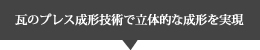 瓦のプレス成形技術で立体的な成形を実現